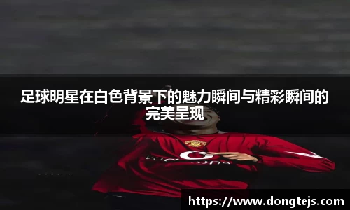 足球明星在白色背景下的魅力瞬间与精彩瞬间的完美呈现